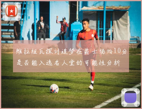 维拉纽瓦探讨追梦在爵士场均10分是否能入选名人堂的可能性分析