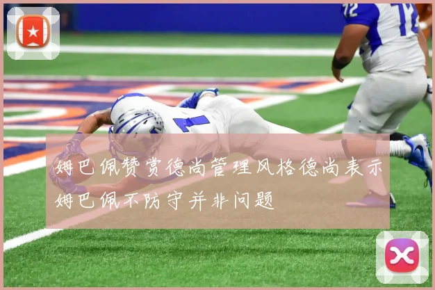 姆巴佩赞赏德尚管理风格德尚表示姆巴佩不防守并非问题