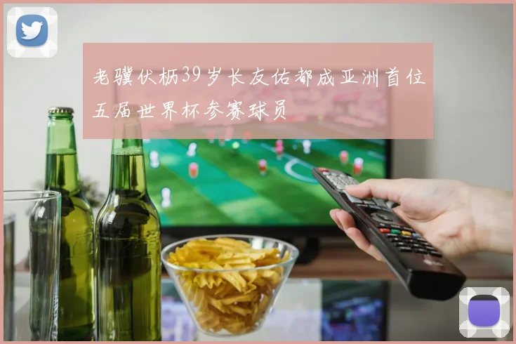 老骥伏枥39岁长友佑都成亚洲首位五届世界杯参赛球员