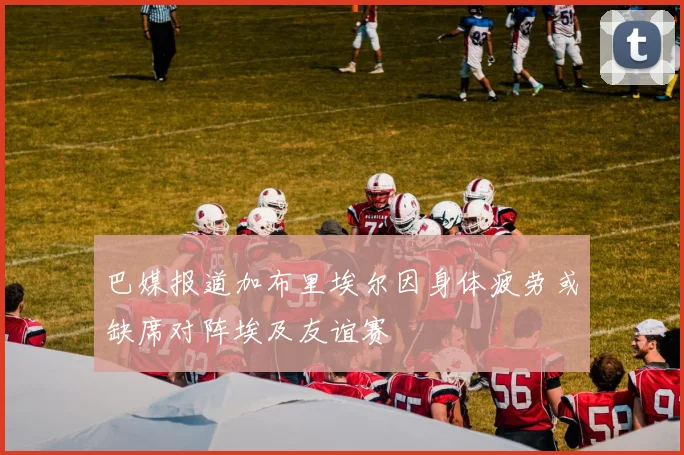 巴媒报道加布里埃尔因身体疲劳或缺席对阵埃及友谊赛