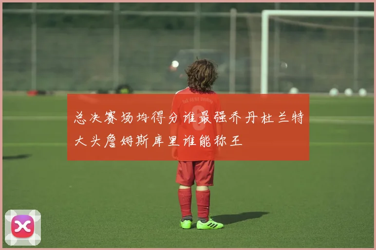 总决赛场均得分谁最强乔丹杜兰特大头詹姆斯库里谁能称王