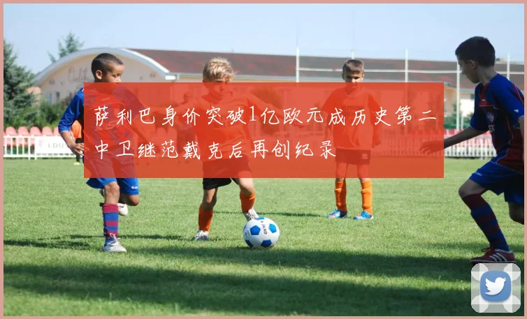 萨利巴身价突破1亿欧元成历史第二中卫继范戴克后再创纪录