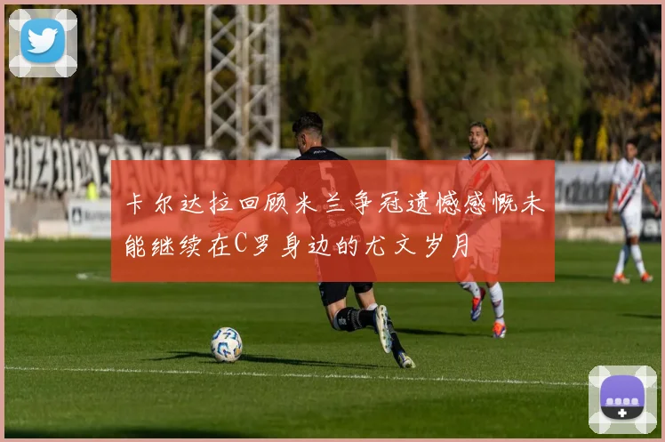 卡尔达拉回顾米兰争冠遗憾感慨未能继续在C罗身边的尤文岁月