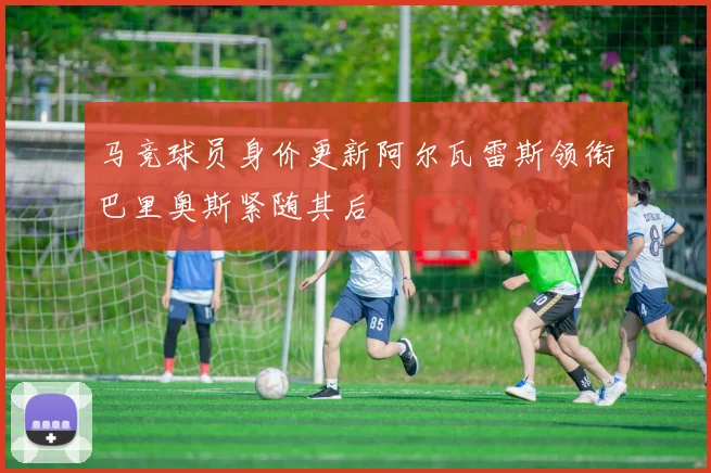 马竞球员身价更新阿尔瓦雷斯领衔巴里奥斯紧随其后