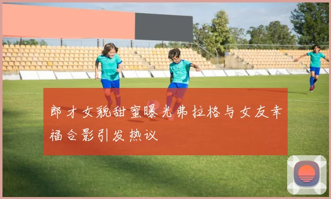 郎才女貌甜蜜曝光弗拉格与女友幸福合影引发热议
