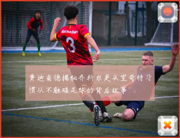 费迪南德揭秘乔科尔更衣室奇特习惯从不触碰足球的背后故事