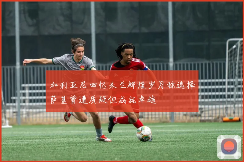 加利亚尼回忆米兰辉煌岁月称选择萨基曾遭质疑但成就卓越
