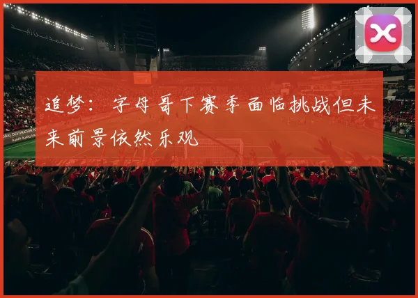 追梦：字母哥下赛季面临挑战但未来前景依然乐观