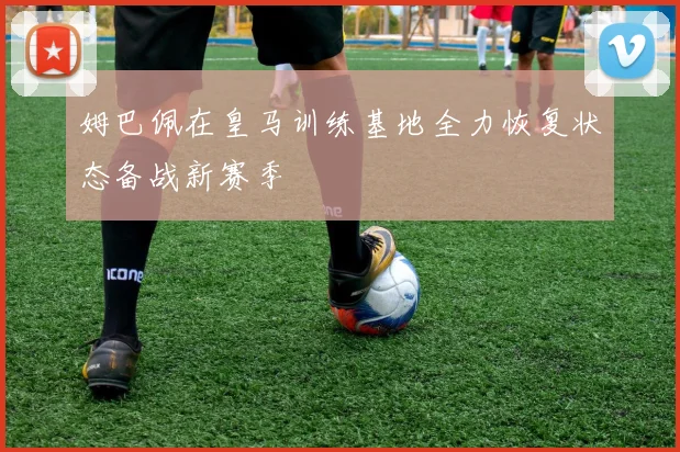 姆巴佩在皇马训练基地全力恢复状态备战新赛季